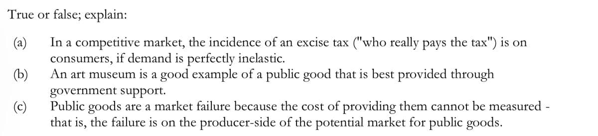 True or false; explain:
(a)
In a competitive market, the incidence of an excise tax ("who really pays the tax") is on
consumers, if demand is perfectly inelastic.
(b)
An art museum is a good example of a public good that is best provided through
government support.
(c)
Public goods are a market failure because the cost of providing them cannot be measured -
that is, the failure is on the producer-side of the potential market for public goods.