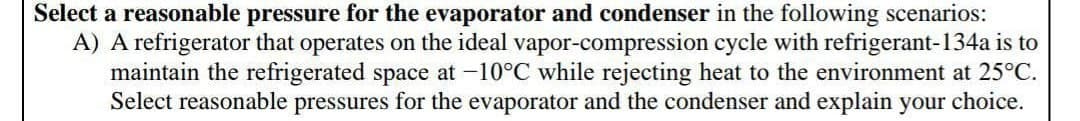 Select a reasonable pressure for the evaporator and condenser in the following scenarios:
A) A refrigerator that operates on the ideal vapor-compression cycle with refrigerant-134a is to
maintain the refrigerated space at -10°C while rejecting heat to the environment at 25°C.
Select reasonable pressures for the evaporator and the condenser and explain your choice.
