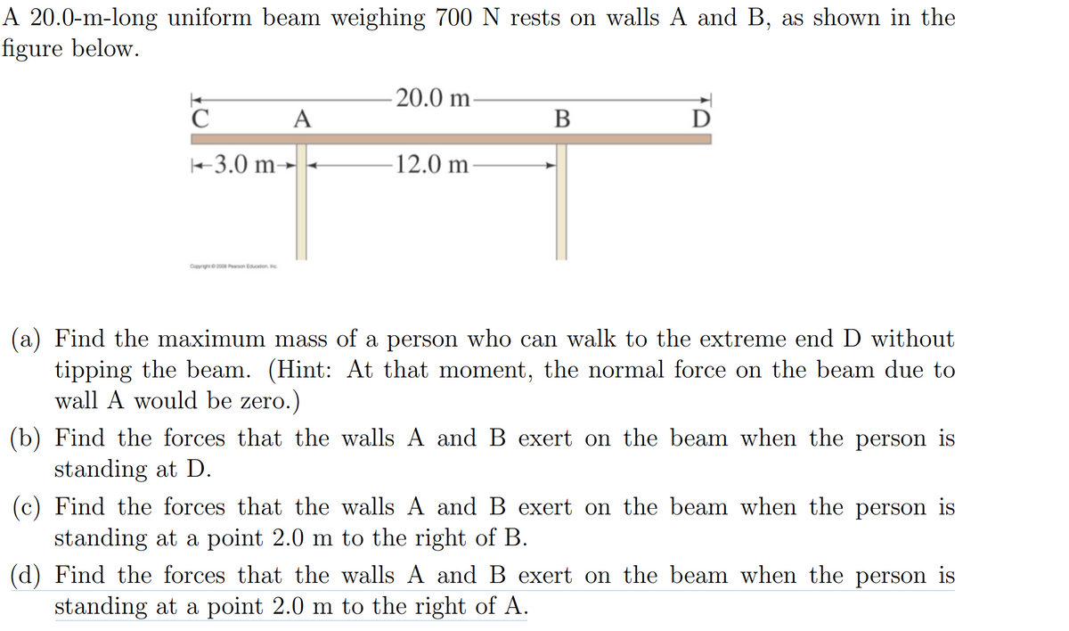 A 20.0-m-long uniform beam weighing 700 N rests on walls A and B, as shown in the
figure below.
C
-3.0 m-
Copyright ©2008 Pearson Education, Inc.
A
20.0 m
12.0 m
B
D
(a) Find the maximum mass of a person who can walk to the extreme end D without
tipping the beam. (Hint: At that moment, the normal force on the beam due to
wall A would be zero.)
(b) Find the forces that the walls A and B exert on the beam when the person is
standing at D.
(c) Find the forces that the walls A and B exert on the beam when the person is
standing at a point 2.0 m to the right of B.
(d) Find the forces that the walls A and B exert on the beam when the person is
standing at a point 2.0 m to the right of A.