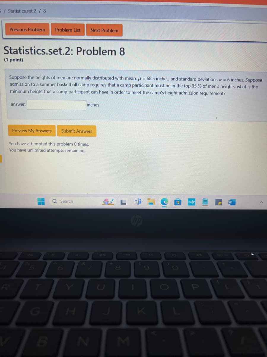 5/ Statistics.set.2 / 8
Previous Problem
Problem List Next Problem
Statistics.set.2: Problem 8
(1 point)
Suppose the heights of men are normally distributed with mean, = 68.5 inches, and standard deviation, σ = 6 inches. Suppose
admission to a summer basketball camp requires that a camp participant must be in the top 35 % of men's heights, what is the
minimum height that a camp participant can have in order to meet the camp's height admission requirement?
answer:
Preview My Answers Submit Answers
You have attempted this problem 0 times.
You have unlimited attempts remaining.
40
5
6
R
V
G
B
Y
I
Search
inches
A+
201
8
2
L
N
M
K
melp
41
DDI
PRI SC
9
0
P
L