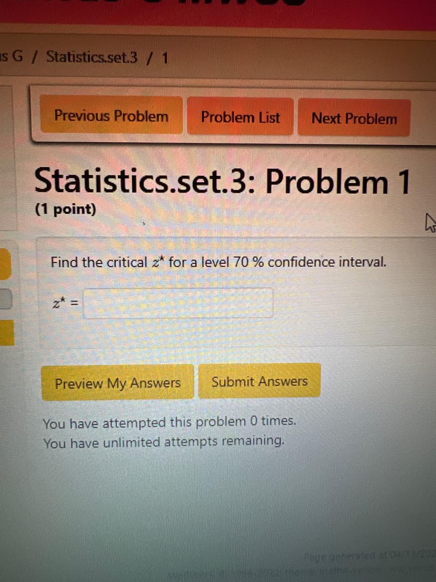 SG / Statistics.set.3/1
Previous Problem
Problem List Next Problem
Statistics.set.3: Problem 1
(1 point)
Find the critical z* for a level 70 % confidence interval.
z =
Preview My Answers
Submit Answers
You have attempted this problem 0 times.
You have unlimited attempts remaining.
Page generated at 04/13/202
are-math4.yellowww.versio