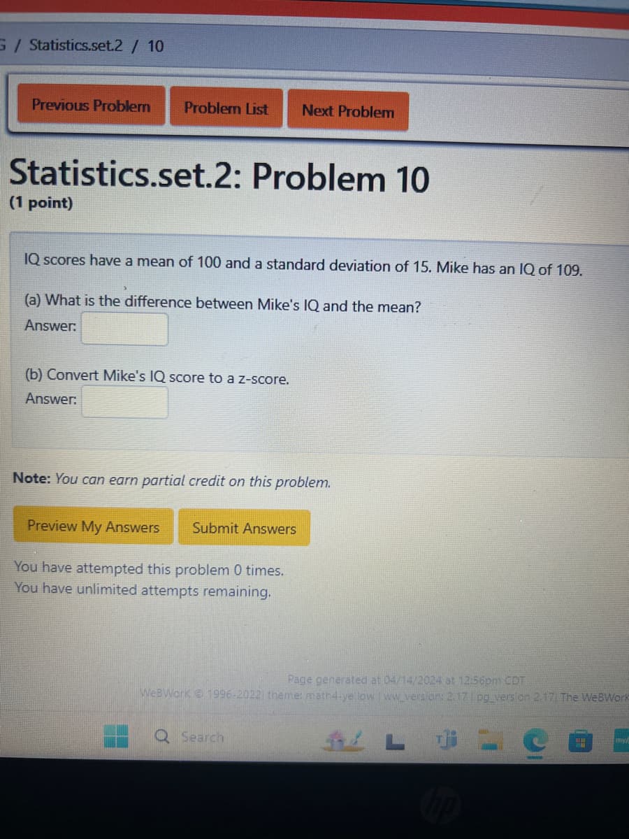 G/ Statistics.set.2 / 10
Previous Problem
Problem List Next Problem
Statistics.set.2: Problem 10
(1 point)
IQ scores have a mean of 100 and a standard deviation of 15. Mike has an IQ of 109.
(a) What is the difference between Mike's IQ and the mean?
Answer:
(b) Convert Mike's IQ score to a z-score.
Answer:
Note: You can earn partial credit on this problem.
Preview My Answers
Submit Answers
You have attempted this problem 0 times.
You have unlimited attempts remaining.
Page generated at 04/14/2024 at 12:56pm CDT
WeBWorK 1996-2022) theme: math4-yellow | ww_version: 2.17 | pg_version 2.17 The WeBWork
Q Search
Li