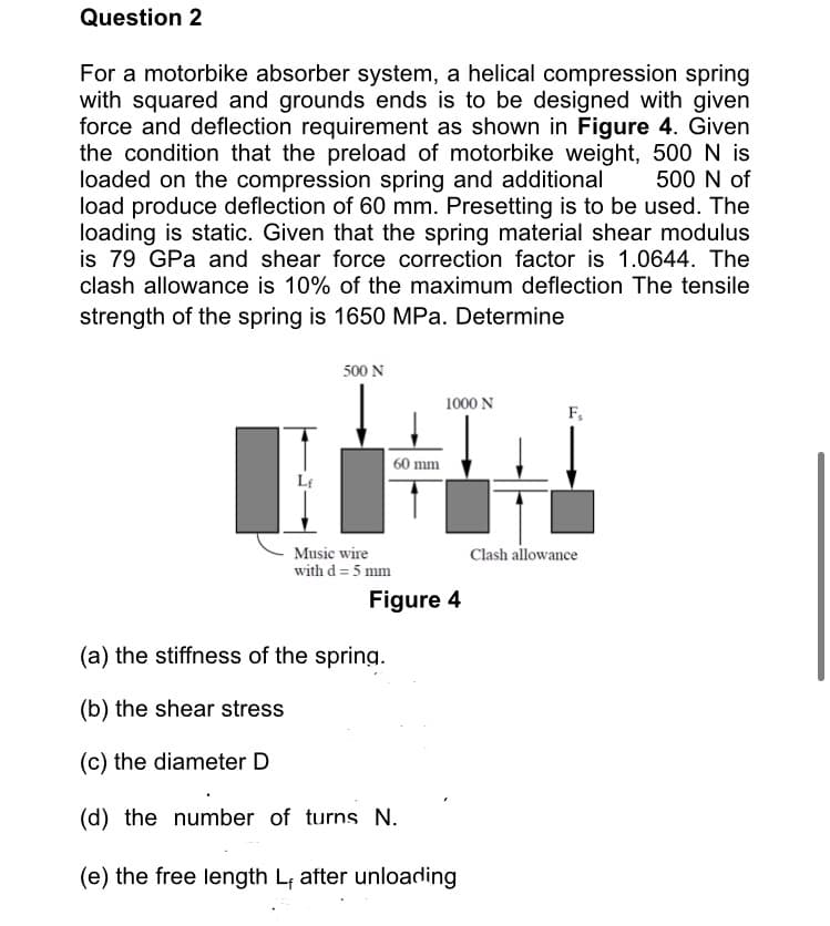 Question 2
For a motorbike absorber system, a helical compression spring
with squared and grounds ends is to be designed with given
force and deflection requirement as shown in Figure 4. Given
the condition that the preload of motorbike weight, 500 N is
loaded on the compression spring and additional
load produce deflection of 60 mm. Presetting is to be used. The
loading is static. Given that the spring material shear modulus
is 79 GPa and shear force correction factor is 1.0644. The
clash allowance is 10% of the maximum deflection The tensile
500 N of
strength of the spring is 1650 MPa. Determine
500 N
1000 N
F,
60 mm
Clash allowance
Music wire
with d= 5 mm
Figure 4
(a) the stiffness of the spring.
(b) the shear stress
(c) the diameter D
(d) the number of turns N.
(e) the free length L, after unloading
