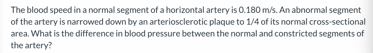 The blood speed in a normal segment of a horizontal artery is 0.180 m/s. An abnormal segment
of the artery is narrowed down by an arteriosclerotic plaque to 1/4 of its normal cross-sectional
area. What is the difference in blood pressure between the normal and constricted segments of
the artery?