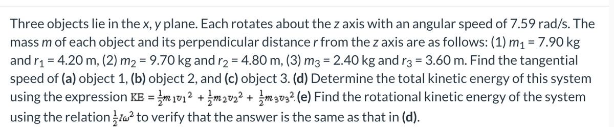 Three objects lie in the x, y plane. Each rotates about the z axis with an angular speed of 7.59 rad/s. The
mass m of each object and its perpendicular distance r from the z axis are as follows: (1) m₁ = 7.90 kg
and r₁ = 4.20 m, (2) m₂ = 9.70 kg and r2 = 4.80 m, (3) m3 = 2.40 kg and r3 = 3.60 m. Find the tangential
speed of (a) object 1, (b) object 2, and (c) object 3. (d) Determine the total kinetic energy of this system
using the expression KE = m 1v1² + 1m202² + m 303² (e) Find the rotational kinetic energy of the system
using the relation ² to verify that the answer is the same as that in (d).
2