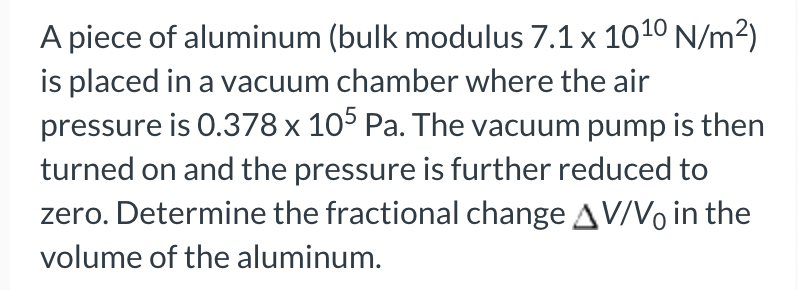A piece of aluminum (bulk modulus 7.1 x 10¹0 N/m²)
is placed in a vacuum chamber where the air
pressure is 0.378 x 105 Pa. The vacuum pump is then
turned on and the pressure is further reduced to
zero. Determine the fractional change AV/V in the
volume of the aluminum.