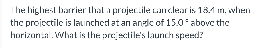The highest barrier that a projectile can clear is 18.4 m, when
the projectile is launched at an angle of 15.0° above the
horizontal. What is the projectile's launch speed?