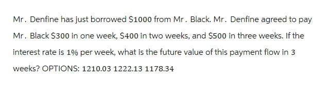 Mr. Denfine has just borrowed $1000 from Mr. Black. Mr. Denfine agreed to pay
Mr. Black $300 in one week, $400 in two weeks, and $500 in three weeks. If the
interest rate is 1% per week, what is the future value of this payment flow in 3
weeks? OPTIONS: 1210.03 1222.13 1178.34
