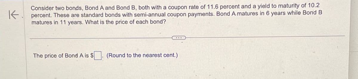 Consider two bonds, Bond A and Bond B, both with a coupon rate of 11.6 percent and a yield to maturity of 10.2
K percent. These are standard bonds with semi-annual coupon payments. Bond A matures in 6 years while Bond B
matures in 11 years. What is the price of each bond?
The price of Bond A is $. (Round to the nearest cent.)