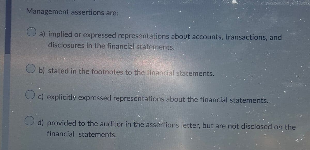 Management assertions are:
a) implied or expressed representations about accounts, transactions, and
disclosures in the financial statements.
b) stated in the footnotes to the financial statements.
Oc) explicitly expressed representations about the financial statements..
d) provided to the auditor in the assertions letter, but are not disclosed on the
financial statements.