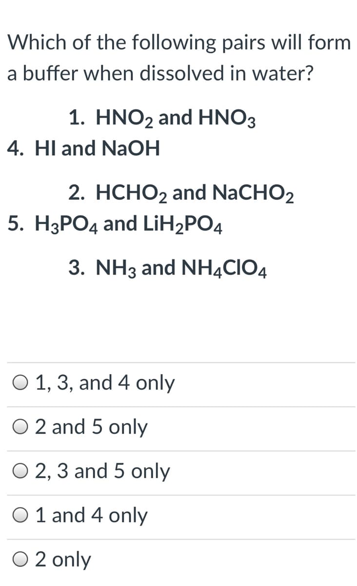 Which of the following pairs will form
a buffer when dissolved in water?
1. HNO2 and HNO3
4. HI and NaOH
2. HCHO2 and NaCHO2
5. H3PO4 and LİH2PO4
3. NH3 and NH4CIO4
O 1, 3, and 4 only
O 2 and 5 only
O 2, 3 and 5 only
6.
O 1 and 4 only
O 2 only
