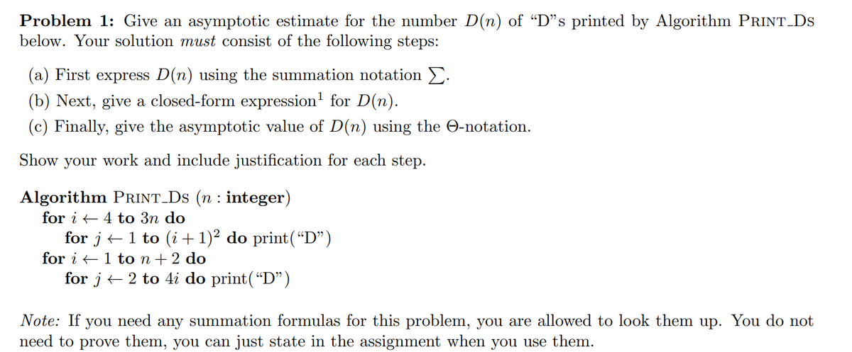 Problem 1: Give an asymptotic estimate for the number D(n) of “D"s printed by Algorithm PRINT Ds
below. Your solution must consist of the following steps:
(a) First express D(n) using the summation notation E.
(b) Next, give a closed-form expression' for D(n).
(c) Finally, give the asymptotic value of D(n) using the O-notation.
Show your work and include justification for each step.
Algorithm PRINT_Ds (n : integer)
for i + 4 to 3n do
for j+1 to (i + 1)² do print(“D")
for i +1 to n+ 2 do
for j + 2 to 4i do print(“D")
Note: If you need any summation formulas for this problem, you are allowed to look them up. You do not
need to prove them, you can just state in the assignment when you use them.
