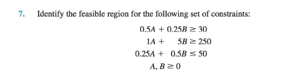 7.
Identify the feasible region for the following set of constraints:
0.5A + 0.25B > 30
1A +
5B > 250
0.25A + 0.5B < 50
A, B >0
