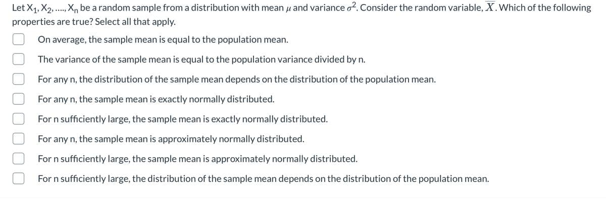 Let X1, X2, .., X,, be a random sample from a distribution with mean µ and variance o2. Consider the random variable, X.Which of the following
•...,
properties are true? Select all that apply.
On average, the sample mean is equal to the population mean.
The variance of the sample mean is equal to the population variance divided by n.
For any n, the distribution of the sample mean depends on the distribution of the population mean.
For any n,
the sample mean is exactly normally distributed.
For n sufficiently large, the sample mean is exactly normally distributed.
For any n, the sample mean is approximately normally distributed.
For n sufficiently large, the sample mean is approximately normally distributed.
For n sufficiently large, the distribution of the sample mean depends on the distribution of the population mean.
