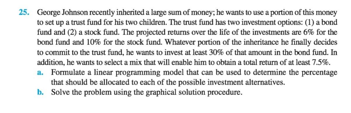 25. George Johnson recently inherited a large sum of money; he wants to use a portion of this money
to set up a trust fund for his two children. The trust fund has two investment options: (1) a bond
fund and (2) a stock fund. The projected returns over the life of the investments are 6% for the
bond fund and 10% for the stock fund. Whatever portion of the inheritance he finally decides
to commit to the trust fund, he wants to invest at least 30% of that amount in the bond fund. In
addition, he wants to select a mix that will enable him to obtain a total return of at least 7.5%.
a. Formulate a linear programming model that can be used to determine the percentage
that should be allocated to each of the possible investment alternatives.
b. Solve the problem using the graphical solution procedure.
