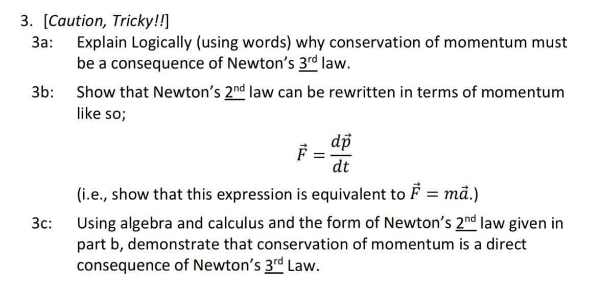 3. [Caution, Tricky!!]
За:
Explain Logically (using words) why conservation of momentum must
be a consequence of Newton's 3rd law.
3b:
Show that Newton's 2nd law can be rewritten in terms of momentum
like so;
dp
dt
(i.e., show that this expression is equivalent to F = må.)
Using algebra and calculus and the form of Newton's 2nd law given in
part b, demonstrate that conservation of momentum is a direct
3c:
consequence of Newton's 3rd Law.
