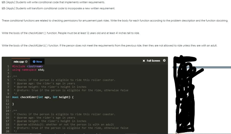 Write the body of the checkRider () function. People must be at least 12 years old and at least 41 inches tall to ride.
Write the body of the checkRider2() function. If the person does not meet the requirements from the previous ride, then they are not allowed to ride unless they are with an adult.
