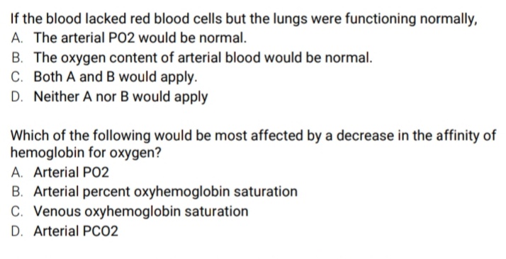 If the blood lacked red blood cells but the lungs were functioning normally,
A. The arterial PO2 would be normal.
B. The oxygen content of arterial blood would be normal.
C. Both A and B would apply.
D. Neither A nor B would apply
Which of the following would be most affected by a decrease in the affinity of
hemoglobin for oxygen?
A. Arterial PO2
B. Arterial percent oxyhemoglobin saturation
C. Venous oxyhemoglobin saturation
D. Arterial PCO2
