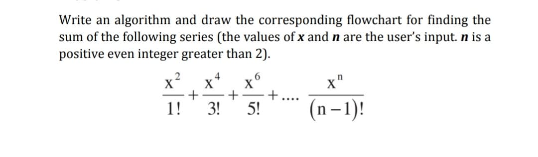 Write an algorithm and draw the corresponding flowchart for finding the
sum of the following series (the values of x and n are the user's input. n is a
positive even integer greater than 2).
2
4
x*
X
+
+
3!
5!
x"
....
1!
n– 1)!
