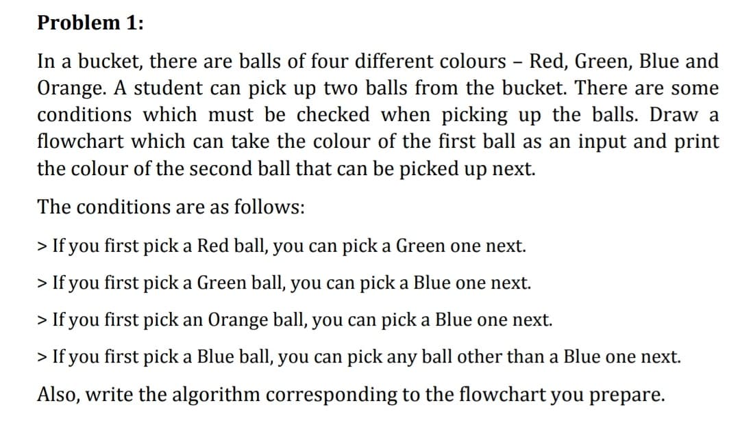 Problem 1:
In a bucket, there are balls of four different colours - Red, Green, Blue and
Orange. A student can pick up two balls from the bucket. There are some
conditions which must be checked when picking up the balls. Draw a
flowchart which can take the colour of the first ball as an input and print
the colour of the second ball that can be picked up next.
The conditions are as follows:
> If you first pick a Red ball, you can pick a Green one next.
> If you first pick a Green ball, you can pick a Blue one next.
> If you first pick an Orange ball, you can pick a Blue one next.
> If you first pick a Blue ball, you can pick any ball other than a Blue one next.
Also, write the algorithm corresponding to the flowchart you prepare.

