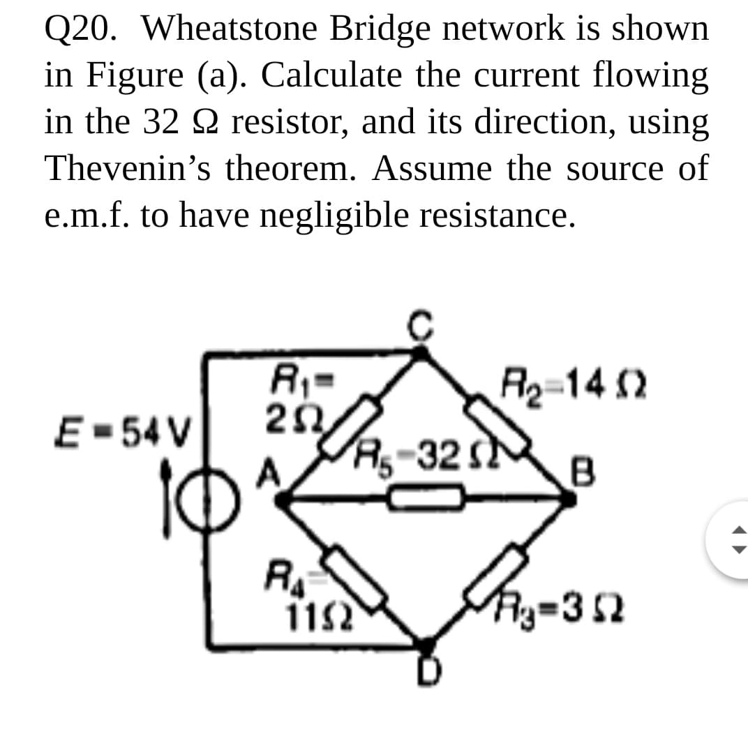 Q20. Wheatstone Bridge network is shown
in Figure (a). Calculate the current flowing
in the 32 2 resistor, and its direction, using
Thevenin's theorem. Assume the source of
e.m.f. to have negligible resistance.
R;=
R2-14 2
E- 54 V
A
Ag-32 s
RA
Ry=352
