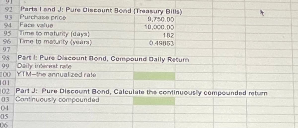 92
Parts I and J: Pure Discount Bond (Treasury Bills)
93
Purchase price
94
Face value
95
Time to maturity (days)
96
Time to maturity (years)
9,750.00
10,000.00
182
0.49863
97
98 Part I: Pure Discount Bond, Compound Daily Return
99 Daily interest rate
100 YTM-the annualized rate
101
102 Part J: Pure Discount Bond, Calculate the continuously compounded return
03 Continuously compounded
04
05
06