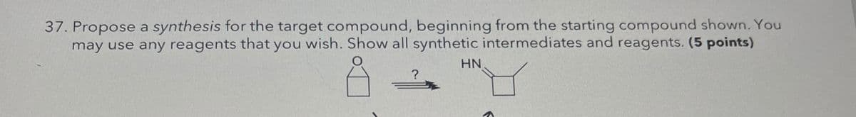 37. Propose a synthesis for the target compound, beginning from the starting compound shown. You
may use any reagents that you wish. Show all synthetic intermediates and reagents. (5 points)
?
HN