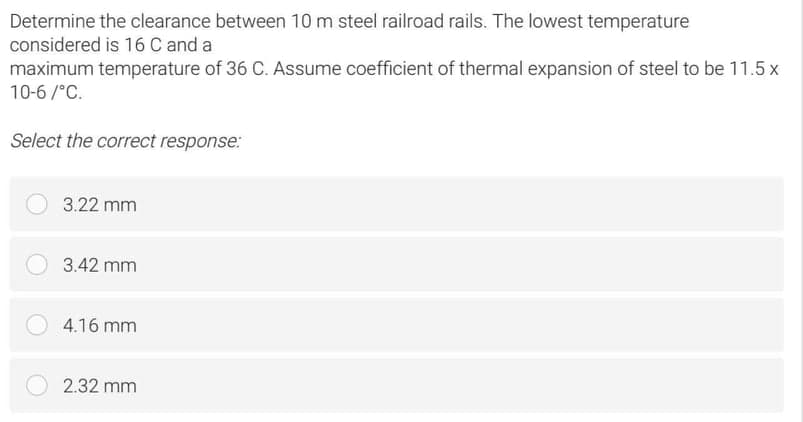 Determine the clearance between 10 m steel railroad rails. The lowest temperature
considered is 16 C and a
maximum temperature of 36 C. Assume coefficient of thermal expansion of steel to be 11.5 x
10-6 /°C.
Select the correct response:
3.22 mm
3.42 mm
4.16 mm
2.32 mm
