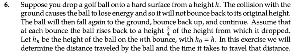 6.
Suppose you drop a golf ball onto a hard surface from a height h. The collision with the
ground causes the ball to lose energy and so it will not bounce back to its original height.
The ball will then fall again to the ground, bounce back up, and continue. Assume that
at each bounce the ball rises back to a height of the height from which it dropped.
Let hn be the height of the ball on the nth bounce, with ho = h. In this exercise we will
determine the distance traveled by the ball and the time it takes to travel that distance.