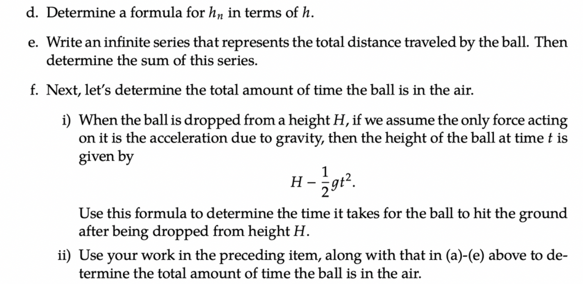 d. Determine a formula for hn in terms of h.
e. Write an infinite series that represents the total distance traveled by the ball. Then
determine the sum of this series.
f. Next, let's determine the total amount of time the ball is in the air.
i) When the ball is dropped from a height H, if we assume the only force acting
on it is the acceleration due to gravity, then the height of the ball at time t is
given by
H
1
29t².
Use this formula to determine the time it takes for the ball to hit the ground
after being dropped from height H.
ii) Use your work in the preceding item, along with that in (a)-(e) above to de-
termine the total amount of time the ball is in the air.