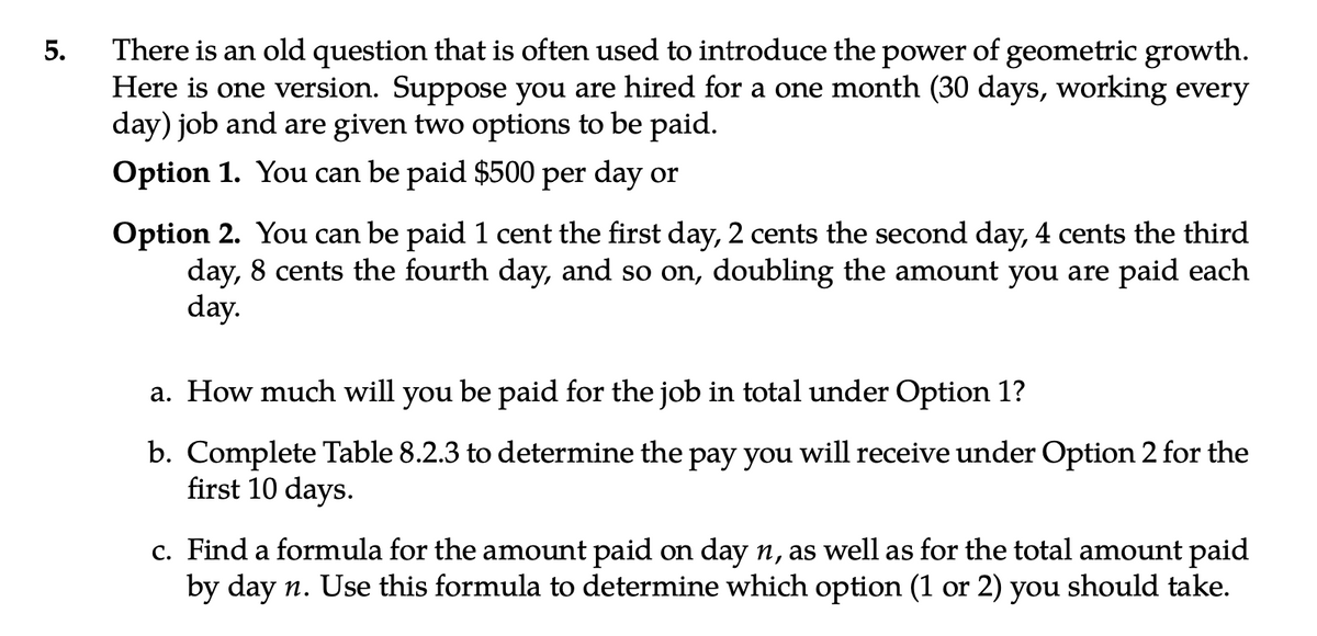5.
There is an old question that is often used to introduce the power of geometric growth.
Here is one version. Suppose you are hired for a one month (30 days, working every
day) job and are given two options to be paid.
Option 1. You can be paid $500 per day or
Option 2. You can be paid 1 cent the first day, 2 cents the second day, 4 cents the third
day, 8 cents the fourth day, and so on, doubling the amount you are paid each
day.
a. How much will you be paid for the job in total under Option 1?
b. Complete Table 8.2.3 to determine the pay you will receive under Option 2 for the
first 10 days.
c. Find a formula for the amount paid on day n, as well as for the total amount paid
by day n. Use this formula to determine which option (1 or 2) you should take.