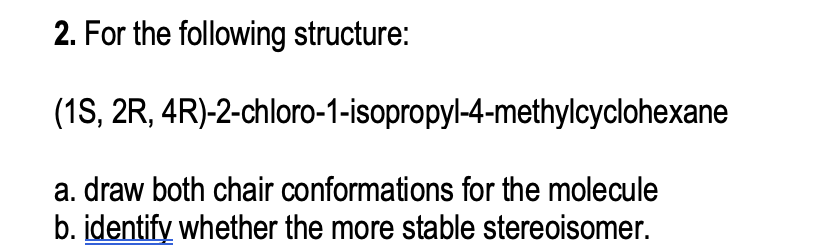 2. For the following structure:
(1S, 2R, 4R)-2-chloro-1-isopropyl-4-methylcyclohexane
a. draw both chair conformations for the molecule
b. identify whether the more stable stereoisomer.
