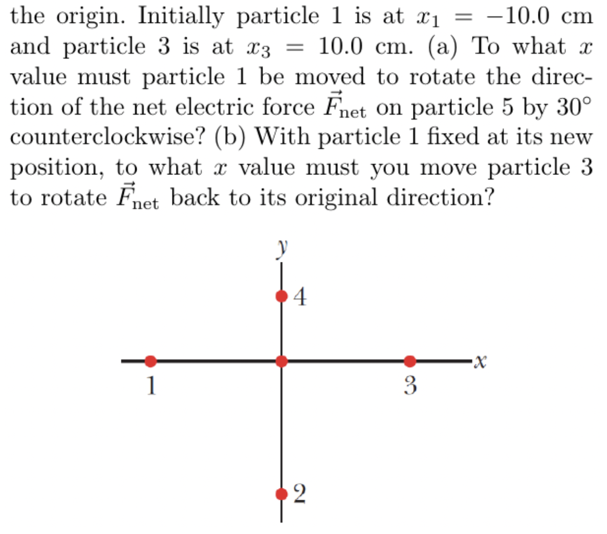 the origin. Initially particle 1 is at x₁ = -10.0 cm
and particle 3 is at x3 = 10.0 cm. (a) To what x
value must particle 1 be moved to rotate the direc-
tion of the net electric force Fnet on particle 5 by 30°
counterclockwise? (b) With particle 1 fixed at its new
position, to what a value must you move particle 3
to rotate Fnet back to its original direction?
1
V
4
2
3
