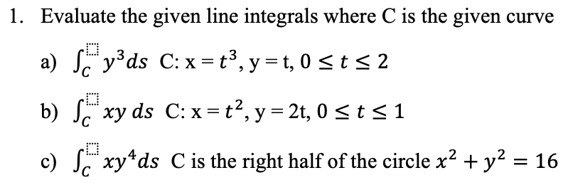 1. Evaluate the given line integrals where C is the given curve
O
a) y³ds C: x= t³, y = t, 0 ≤ t ≤ 2
b) fxy ds C: x= t², y = 2t, 0 ≤ t ≤ 1
c) S xy¹ds C is the right half of the circle x² + y² = 16