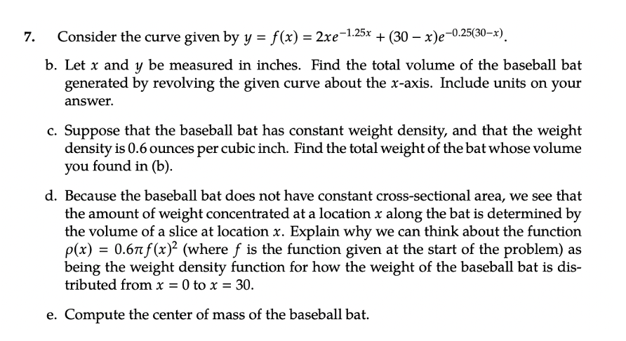 7.
Consider the curve given by y = f(x) = 2xe-1.25x + (30-x)e-0.25(30-x)
b. Let x and y be measured in inches. Find the total volume of the baseball bat
generated by revolving the given curve about the x-axis. Include units on your
answer.
c. Suppose that the baseball bat has constant weight density, and that the weight
density is 0.6 ounces per cubic inch. Find the total weight of the bat whose volume
you found in (b).
d. Because the baseball bat does not have constant cross-sectional area, we see that
the amount of weight concentrated at a location x along the bat is determined by
the volume of a slice at location x. Explain why we can think about the function
p(x) = 0.67f(x)² (where f is the function given at the start of the problem) as
being the weight density function for how the weight of the baseball bat is dis-
tributed from x = 0 to x = 30.
e. Compute the center of mass of the baseball bat.