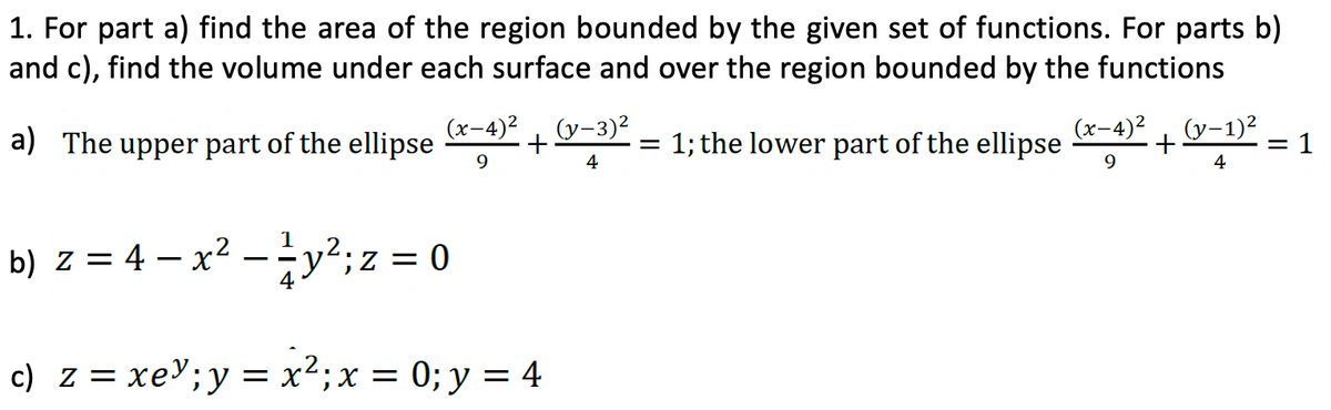 1. For part a) find the area of the region bounded by the given set of functions. For parts b)
and c), find the volume under each surface and over the region bounded by the functions
(x-4)² (y-3)²
a) The upper part of the ellipse +
9
4
1
b) z = 4 — x² – ²y²; z = 0
c) z = xey; y = x² ; x = 0; y = 4
=
1; the lower part of the ellipse
-4)² (y-1)²
+
9
4
=1