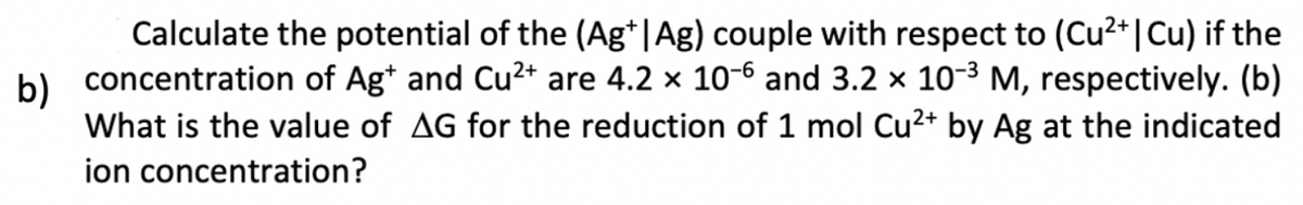 b)
Calculate the potential of the (Ag+|Ag) couple with respect to (Cu²+ | Cu) if the
concentration of Ag+ and Cu²+ are 4.2 x 10-6 and 3.2 x 10-³ M, respectively. (b)
What is the value of AG for the reduction of 1 mol Cu²+ by Ag at the indicated
ion concentration?