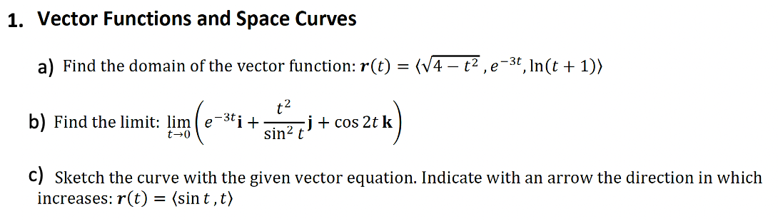 1. Vector Functions and Space Curves
a) Find the domain of the vector function: r(t) = (√4 – t², e−³t, ln(t + 1))
t²
b) Find the limit: lime¯³ti + -j + cos 2t k
sin² t
t-0
c) Sketch the curve with the given vector equation. Indicate with an arrow the direction in which
increases: r(t) = (sint, t)