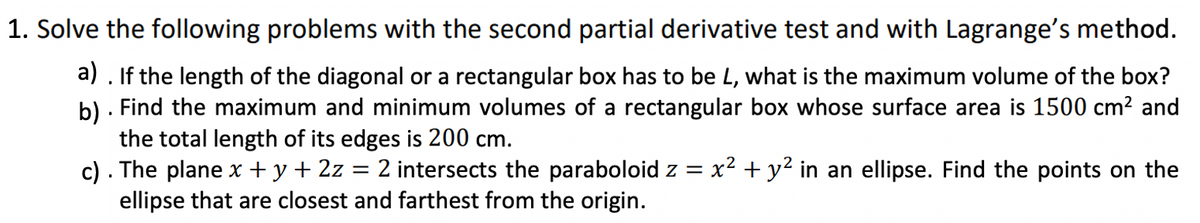 1. Solve the following problems with the second partial derivative test and with Lagrange's method.
a). If the length of the diagonal or a rectangular box has to be L, what is the maximum volume of the box?
b). Find the maximum and minimum volumes of a rectangular box whose surface area is 1500 cm² and
the total length of its edges is 200 cm.
c). The plane x + y + 2z 2 intersects the paraboloid z = x² + y² in an ellipse. Find the points on the
ellipse that are closest and farthest from the origin.
=