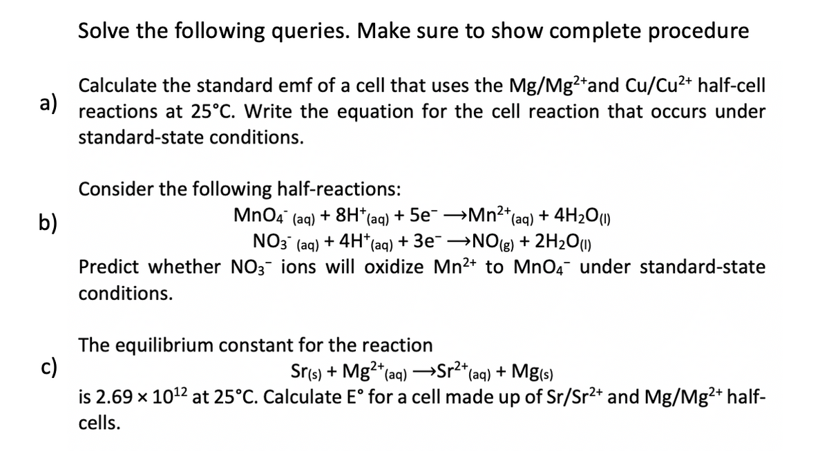 a)
b)
Solve the following queries. Make sure to show complete procedure
Calculate the standard emf of a cell that uses the Mg/Mg2+ and Cu/Cu²+ half-cell
reactions at 25°C. Write the equation for the cell reaction that occurs under
standard-state conditions.
Consider the following half-reactions:
MnO4
(aq) +8H*(aq) + 5e¯ →→→→Mn²+ (aq) + 4H₂O(1)
NO3(aq) + 4H+ (aq) + 3e¯ →NO(g) + 2H₂O(1)
Predict whether NO3 ions will oxidize Mn²+ to MnO4¯ under standard-state
conditions.
The equilibrium constant for the reaction
c)
Sr(s) + Mg²+ (aq) →→→→Sr²+ (aq) + Mg(s)
is 2.69 x 10¹2 at 25°C. Calculate Eᵒ for a cell made up of Sr/Sr²+ and Mg/Mg²+ half-
cells.