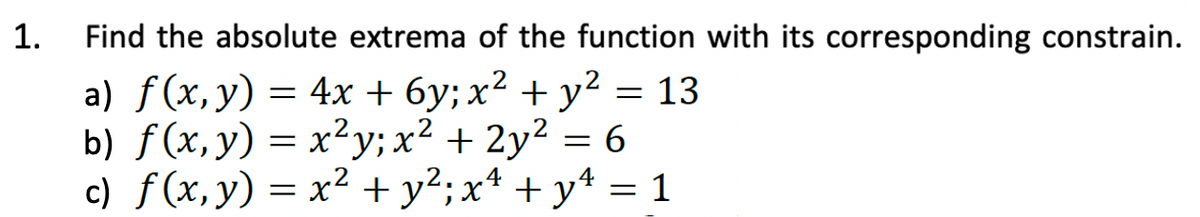 1.
Find the absolute extrema of the function with its corresponding constrain.
a) f(x, y) = 4x + 6y; x² + y² = 13
b) f(x, y) = x²y; x² + 2y²
6
c) f(x, y) = x² + y²; x² + y² = 1
=