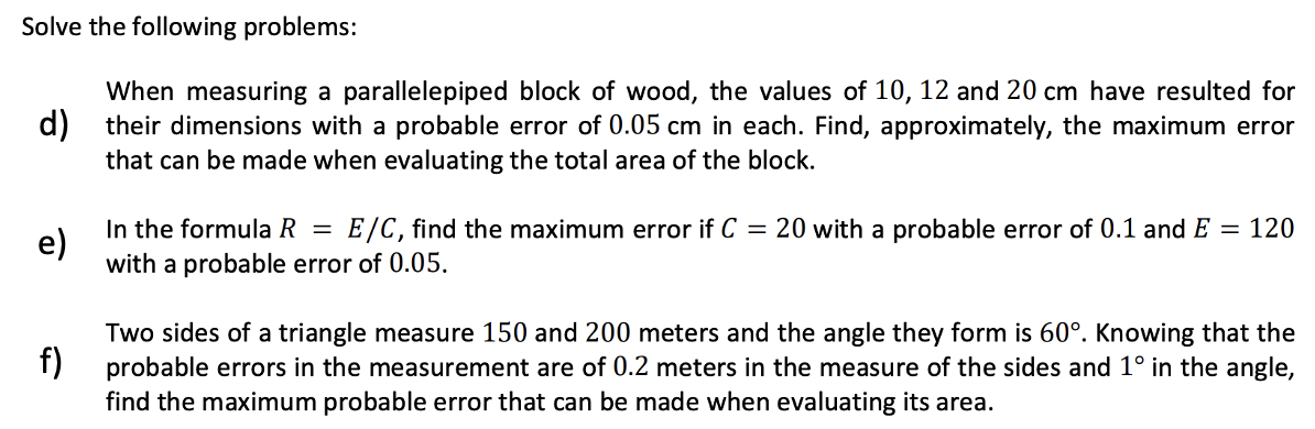 Solve the following problems:
When measuring a parallelepiped block of wood, the values of 10, 12 and 20 cm have resulted for
d) their dimensions with a probable error of 0.05 cm in each. Find, approximately, the maximum error
that can be made when evaluating the total area of the block.
e)
In the formula R = E/C, find the maximum error if C = 20 with a probable error of 0.1 and E = 120
with a probable error of 0.05.
f)
Two sides of a triangle measure 150 and 200 meters and the angle they form is 60°. Knowing that the
probable errors in the measurement are of 0.2 meters in the measure of the sides and 1° in the angle,
find the maximum probable error that can be made when evaluating its area.