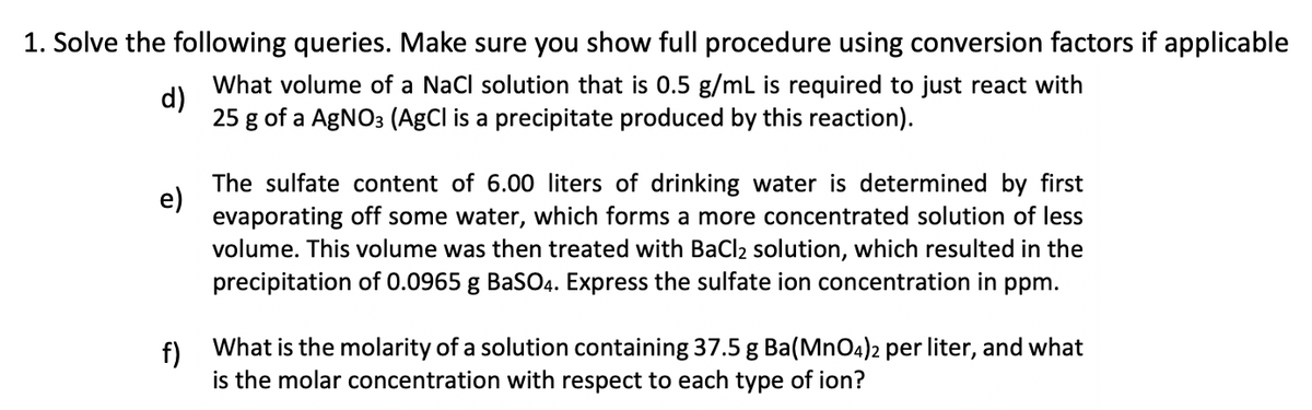 1. Solve the following queries. Make sure you show full procedure using conversion factors if applicable
d)
What volume of a NaCl solution that is 0.5 g/mL is required to just react with
25 g of a AgNO3 (AgCl is a precipitate produced by this reaction).
e)
The sulfate content of 6.00 liters of drinking water is determined by first
evaporating off some water, which forms a more concentrated solution of less
volume. This volume was then treated with BaCl₂ solution, which resulted in the
precipitation of 0.0965 g BaSO4. Express the sulfate ion concentration in ppm.
f)
What is the molarity of a solution containing 37.5 g Ba(MnO4)2 per liter, and what
is the molar concentration with respect to each type of ion?