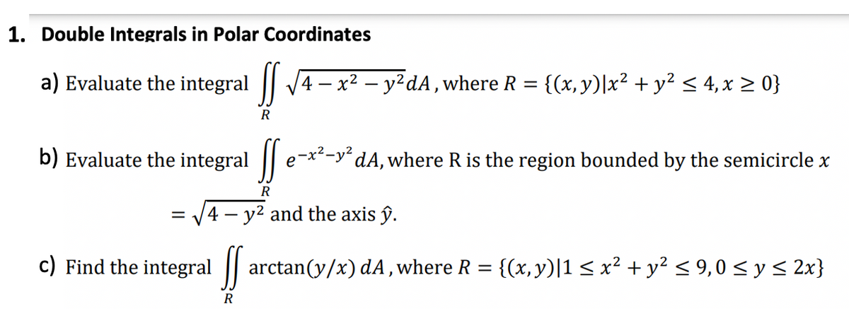 1. Double Integrals in Polar Coordinates
a) Evaluate the integral
R
4 — x² - y²dA, where R = {(x, y)|x² + y² ≤ 4, x ≥ 0}
b) Evaluate the integral [e-x²-y² dA, where R is the region bounded by the semicircle x
е
R
R
= 4- y² and the axis ŷ.
c) Find the integral farctan(y/x) dA, where R = {(x,y)|1 ≤ x² + y² ≤ 9,0 ≤ y ≤ 2x}
