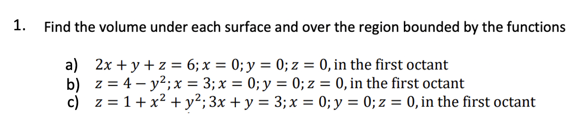 1.
Find the volume under each surface and over the region bounded by the functions
a) 2x + y + z = 6; x = 0; y = 0; z = 0, in the first octant
b)
z = 4-y²; x = 3; x = 0; y = 0; z = 0, in the first octant
c) z = 1 + x² + y²; 3x + y = 3; x = 0; y = 0; z = 0, in the first octant