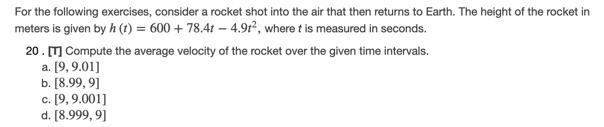 For the following exercises, consider a rocket shot into the air that then returns to Earth. The height of the rocket in
meters is given by h (t) = 600 + 78.4t – 4.9t², where t is measured in seconds.
20. [T] Compute the average velocity of the rocket over the given time intervals.
a. [9,9.01]
b. [8.99, 9]
c. [9, 9.001]
d. [8.999, 9]
