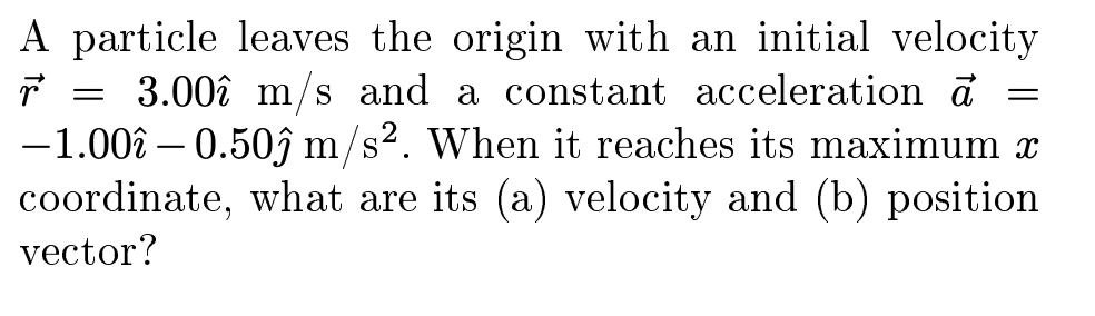 A particle leaves the origin with an initial velocity
3.00î m/s and a constant acceleration ở
-1.00î – 0.50ĵ m/s². When it reaches its maximum x
coordinate, what are its (a) velocity and (b) position
vector?
