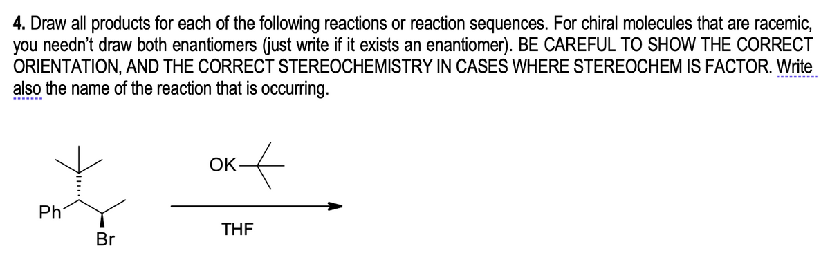 4. Draw all products for each of the following reactions or reaction sequences. For chiral molecules that are racemic,
you needn't draw both enantiomers (just write if it exists an enantiomer). BE CAREFUL TO SHOW THE CORRECT
ORIENTATION, AND THE CORRECT STEREOCHEMISTRY IN CASES WHERE STEREOCHEM IS FACTOR. Write
also the name of the reaction that is occurring.
OK
Ph
THE
Br
