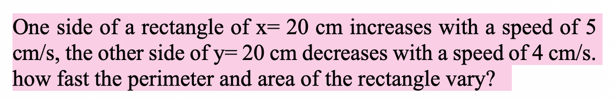 One side of a rectangle of x= 20 cm increases with a speed of 5
cm/s, the other side of y= 20 cm decreases with a speed of 4 cm/s.
how fast the perimeter and area of the rectangle vary?