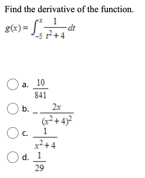 Find the derivative of the function.
1
dt
g(x)= J_57+4
O a.
10
841
b.
2x
(x² + 4)²
1
C.
x²+4
O d. 1
29
